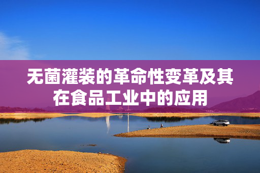 无菌灌装的革命性变革及其在食品工业中的应用