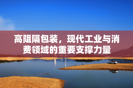 高阻隔包装，现代工业与消费领域的重要支撑力量