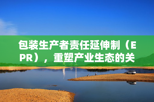 包装生产者责任延伸制（EPR），重塑产业生态的关键策略