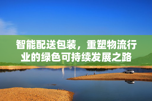 智能配送包装，重塑物流行业的绿色可持续发展之路