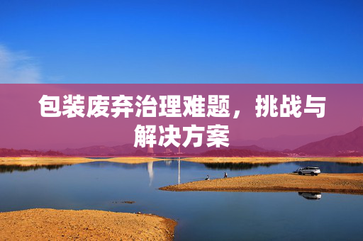 包装废弃治理难题，挑战与解决方案