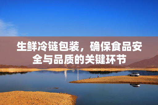 生鲜冷链包装，确保食品安全与品质的关键环节