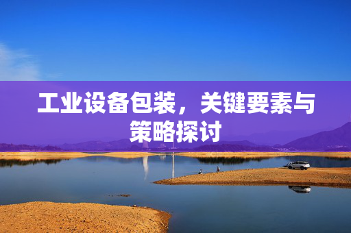 工业设备包装，关键要素与策略探讨