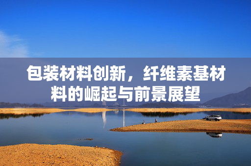 包装材料创新，纤维素基材料的崛起与前景展望