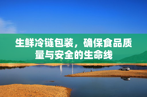 生鲜冷链包装，确保食品质量与安全的生命线