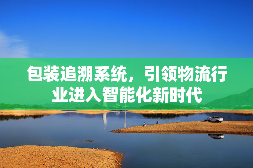 包装追溯系统，引领物流行业进入智能化新时代