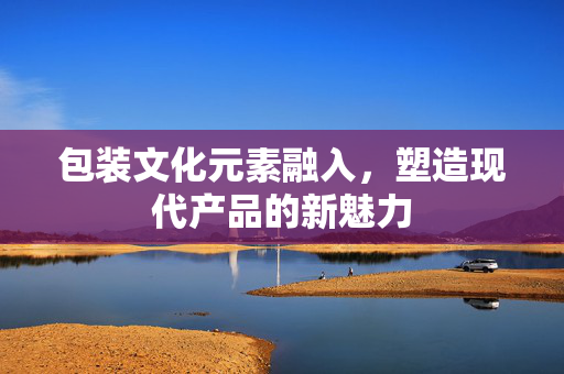 包装文化元素融入，塑造现代产品的新魅力