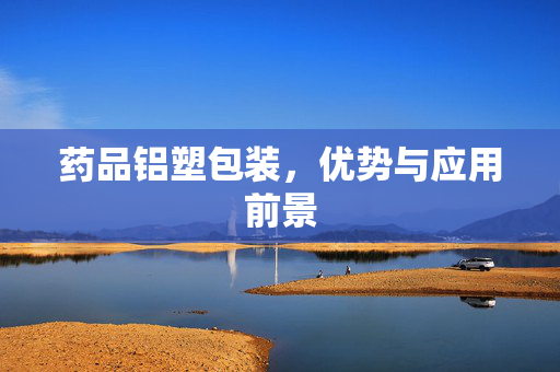 药品铝塑包装，优势与应用前景