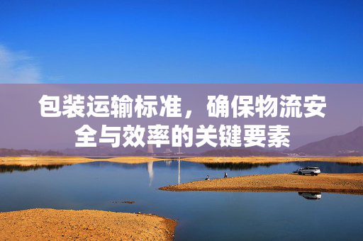 包装运输标准，确保物流安全与效率的关键要素