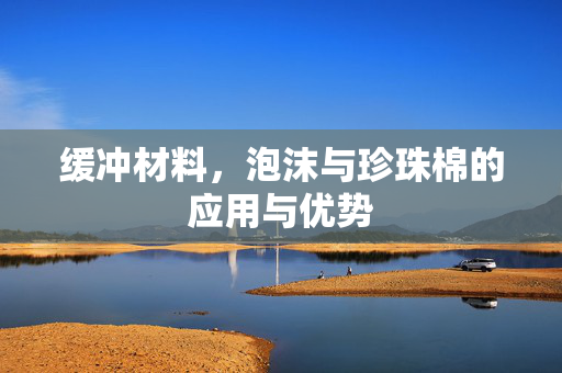 缓冲材料，泡沫与珍珠棉的应用与优势