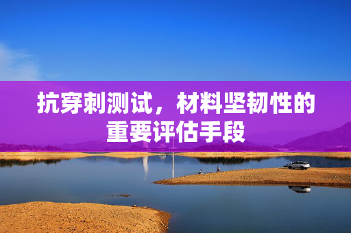 抗穿刺测试，材料坚韧性的重要评估手段