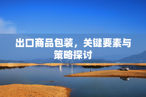 出口商品包装，关键要素与策略探讨