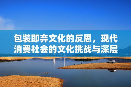 包装即弃文化的反思，现代消费社会的文化挑战与深层思考