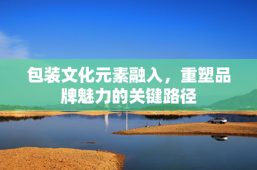 包装文化元素融入，重塑品牌魅力的关键路径