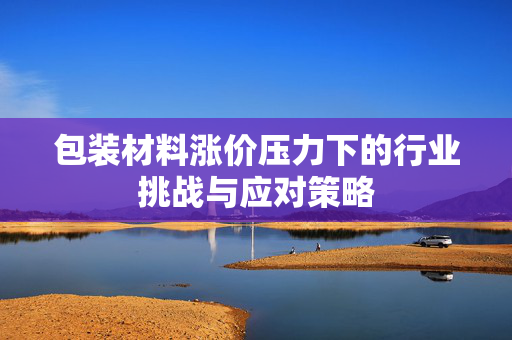 包装材料涨价压力下的行业挑战与应对策略