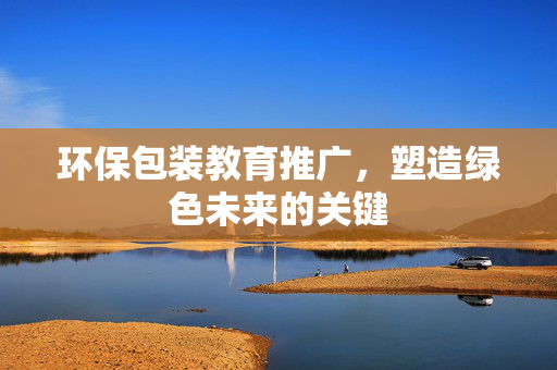 环保包装教育推广，塑造绿色未来的关键